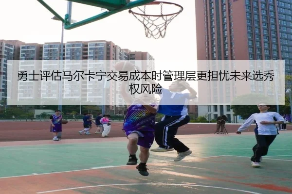 勇士评估马尔卡宁交易成本时管理层更担忧未来选秀权风险