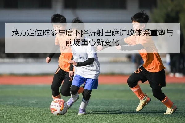 莱万定位球参与度下降折射巴萨进攻体系重塑与前场重心新变化