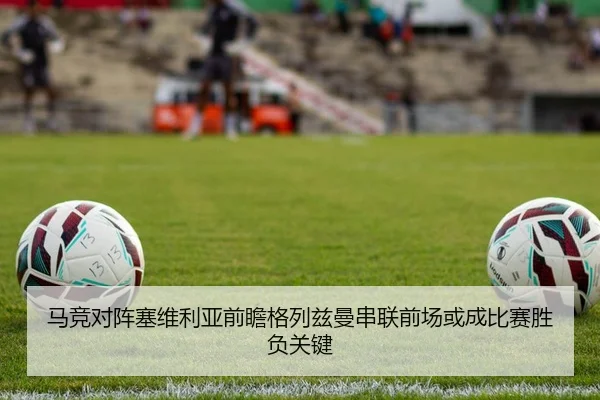 马竞对阵塞维利亚前瞻格列兹曼串联前场或成比赛胜负关键 - 365 bet