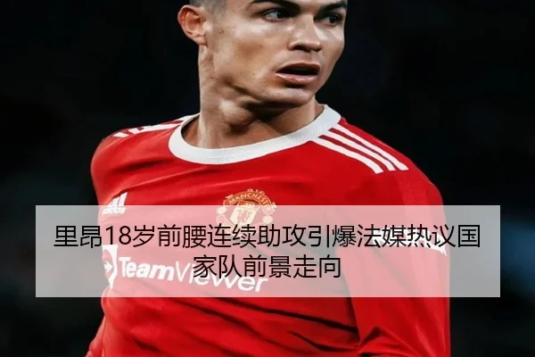里昂18岁前腰连续助攻引爆法媒热议国家队前景走向（365 bet）